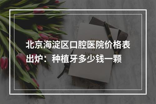 北京海淀区口腔医院价格表出炉：种植牙多少钱一颗