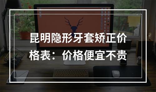 昆明隐形牙套矫正价格表：价格便宜不贵