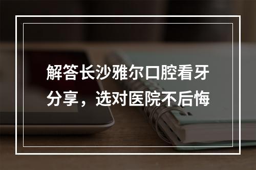 解答长沙雅尔口腔看牙分享，选对医院不后悔