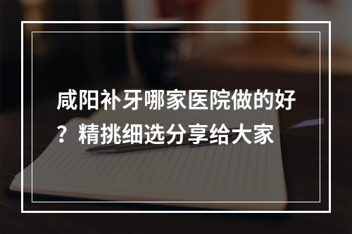 咸阳补牙哪家医院做的好？精挑细选分享给大家