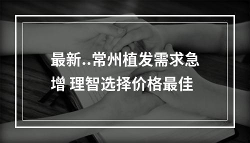 最新..常州植发需求急增 理智选择价格最佳