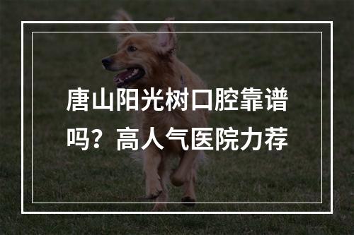 唐山阳光树口腔靠谱吗？高人气医院力荐