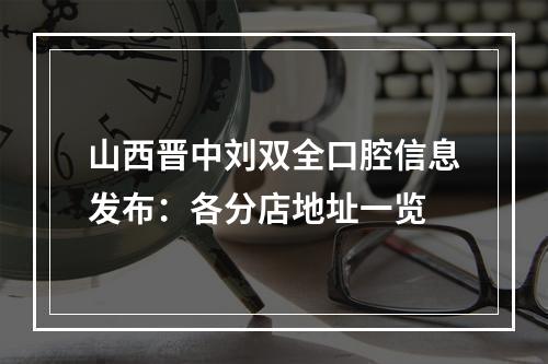 山西晋中刘双全口腔信息发布：各分店地址一览