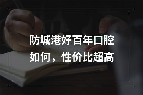 防城港好百年口腔如何，性价比超高