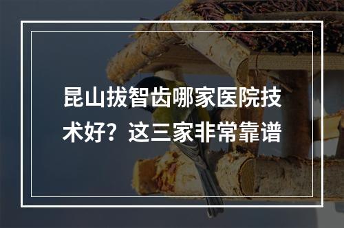 昆山拔智齿哪家医院技术好？这三家非常靠谱