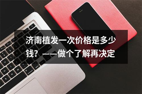 济南植发一次价格是多少钱？——做个了解再决定