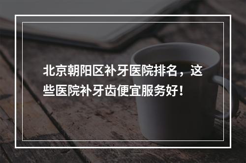 北京朝阳区补牙医院排名，这些医院补牙齿便宜服务好！