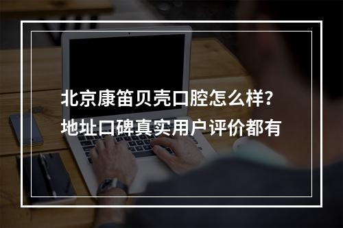 北京康笛贝壳口腔怎么样？地址口碑真实用户评价都有