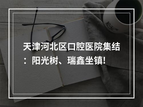 天津河北区口腔医院集结：阳光树、瑞鑫坐镇!