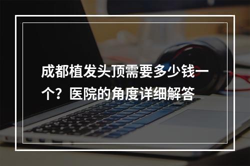 成都植发头顶需要多少钱一个？医院的角度详细解答