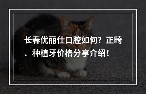 长春优丽仕口腔如何？正畸、种植牙价格分享介绍！