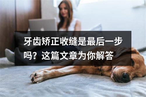 牙齿矫正收缝是最后一步吗？这篇文章为你解答