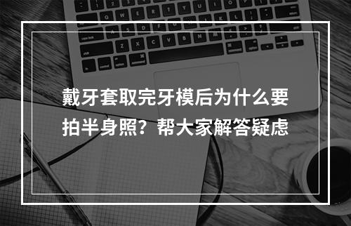 戴牙套取完牙模后为什么要拍半身照？帮大家解答疑虑