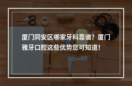 厦门同安区哪家牙科靠谱？厦门雅牙口腔这些优势您可知道！