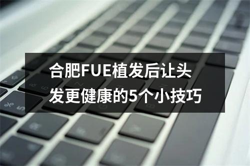 合肥FUE植发后让头发更健康的5个小技巧