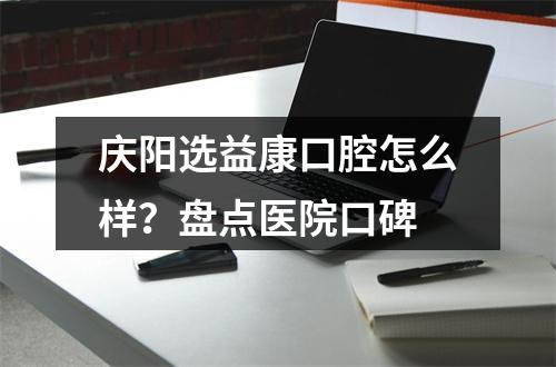 庆阳选益康口腔怎么样？盘点医院口碑