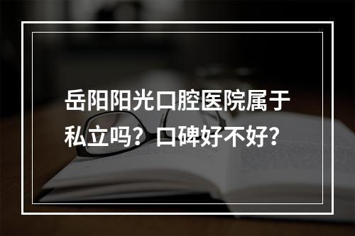 岳阳阳光口腔医院属于私立吗？口碑好不好？