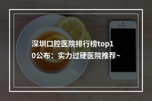 深圳口腔医院排行榜top10公布：实力过硬医院推荐~