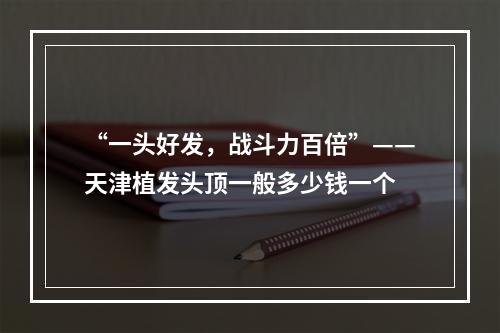 “一头好发，战斗力百倍”——天津植发头顶一般多少钱一个