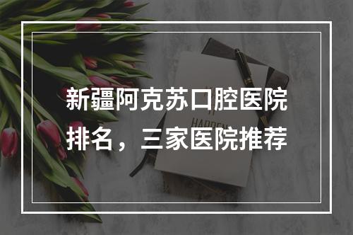 新疆阿克苏口腔医院排名，三家医院推荐