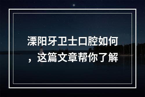 溧阳牙卫士口腔如何，这篇文章帮你了解