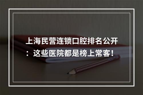 上海民营连锁口腔排名公开：这些医院都是榜上常客！