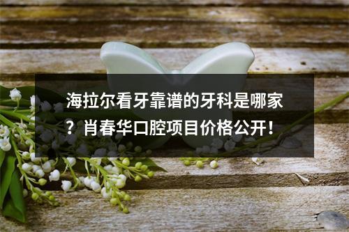 海拉尔看牙靠谱的牙科是哪家？肖春华口腔项目价格公开！