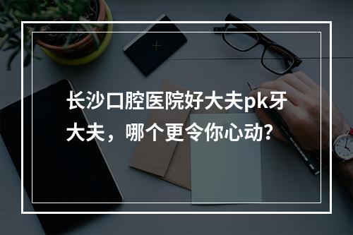 长沙口腔医院好大夫pk牙大夫，哪个更令你心动？