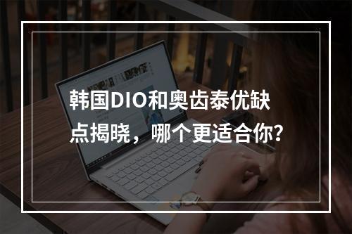 韩国DIO和奥齿泰优缺点揭晓，哪个更适合你？