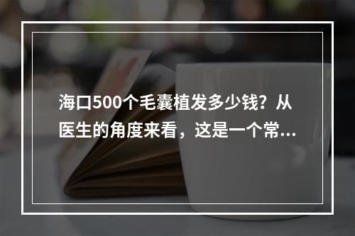 海口500个毛囊植发多少钱？从医生的角度来看，这是一个常见又复杂的问题。在回答此问题之前，我们需要了解一些基本知识。