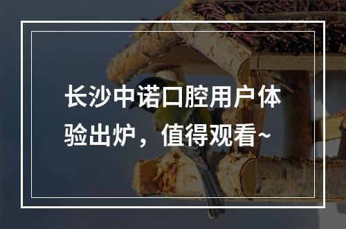 长沙中诺口腔用户体验出炉，值得观看~