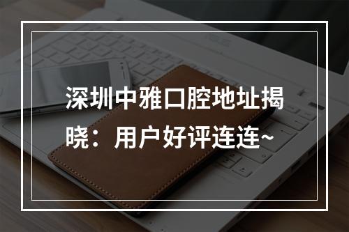 深圳中雅口腔地址揭晓：用户好评连连~