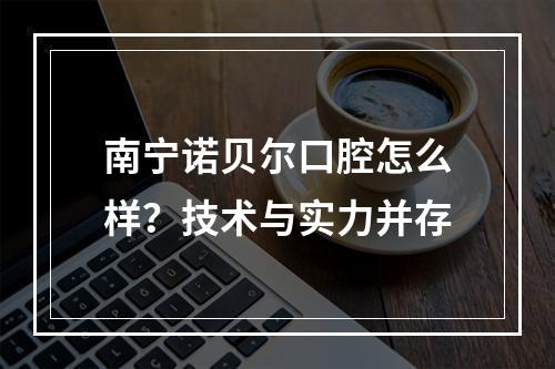 南宁诺贝尔口腔怎么样？技术与实力并存