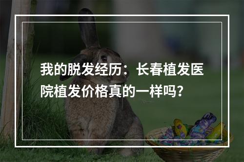 我的脱发经历：长春植发医院植发价格真的一样吗？