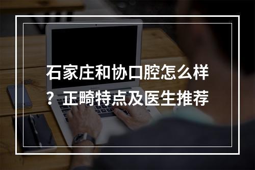 石家庄和协口腔怎么样？正畸特点及医生推荐