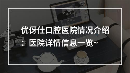 优伢仕口腔医院情况介绍：医院详情信息一览~