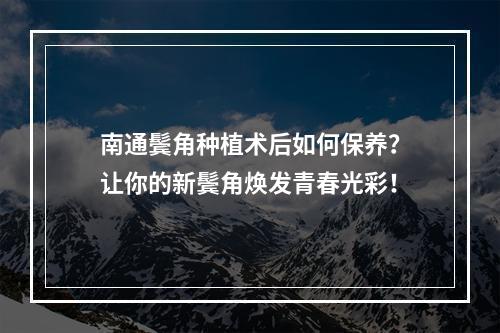 南通鬓角种植术后如何保养？让你的新鬓角焕发青春光彩！