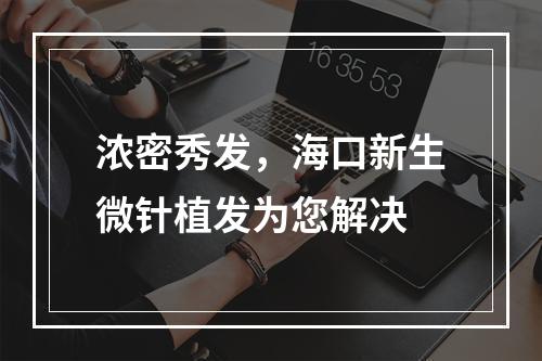 浓密秀发，海口新生微针植发为您解决