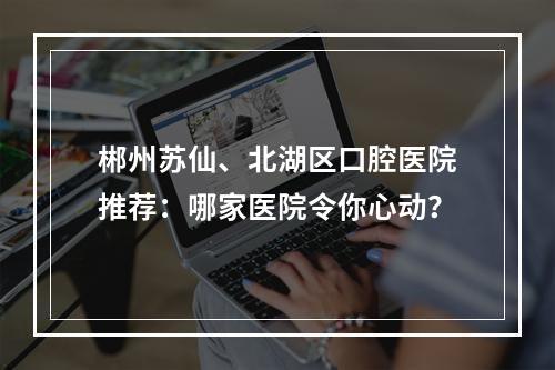 郴州苏仙、北湖区口腔医院推荐：哪家医院令你心动？