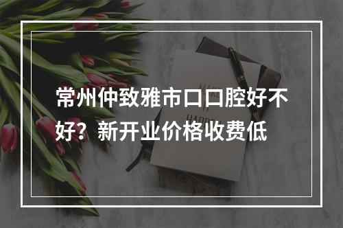 常州仲致雅市口口腔好不好？新开业价格收费低