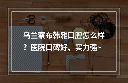 乌兰察布韩雅口腔怎么样？医院口碑好、实力强~