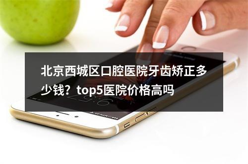 北京西城区口腔医院牙齿矫正多少钱？top5医院价格高吗