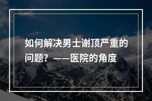 如何解决男士谢顶严重的问题？——医院的角度