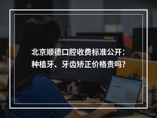 北京顺德口腔收费标准公开：种植牙、牙齿矫正价格贵吗？