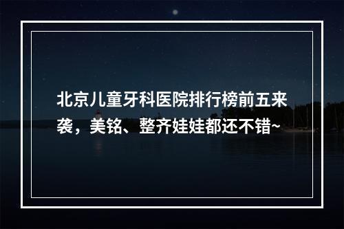 北京儿童牙科医院排行榜前五来袭，美铭、整齐娃娃都还不错~