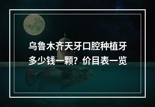 乌鲁木齐天牙口腔种植牙多少钱一颗？价目表一览