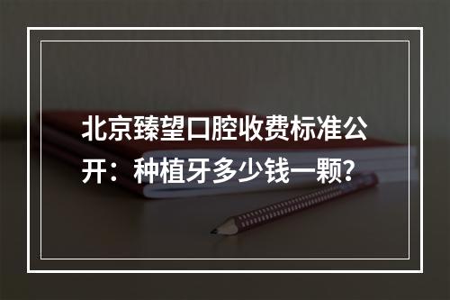 北京臻望口腔收费标准公开：种植牙多少钱一颗？