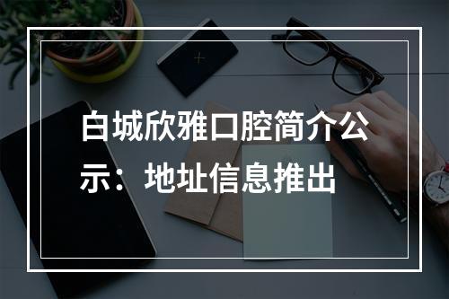 白城欣雅口腔简介公示：地址信息推出