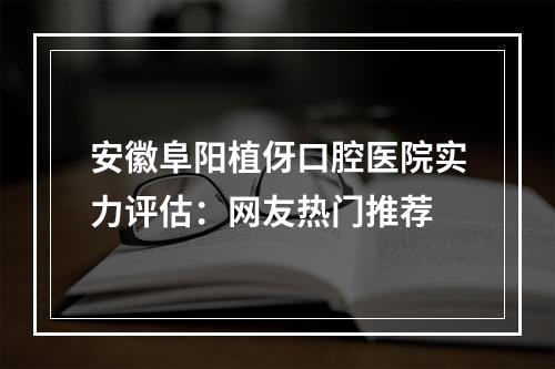 安徽阜阳植伢口腔医院实力评估：网友热门推荐