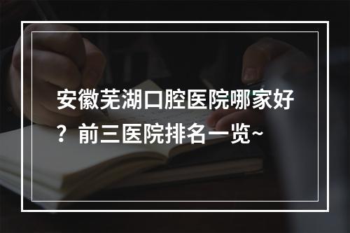 安徽芜湖口腔医院哪家好？前三医院排名一览~